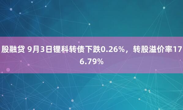股融贷 9月3日锂科转债下跌0.26%,转股溢价率176.79%