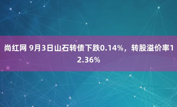 尚红网 9月3日山石转债下跌0.14%，转股溢价率12.36%