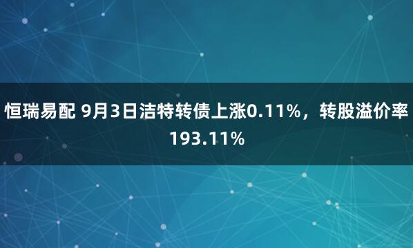 恒瑞易配 9月3日洁特转债上涨0.11%，转股溢价率193.11%