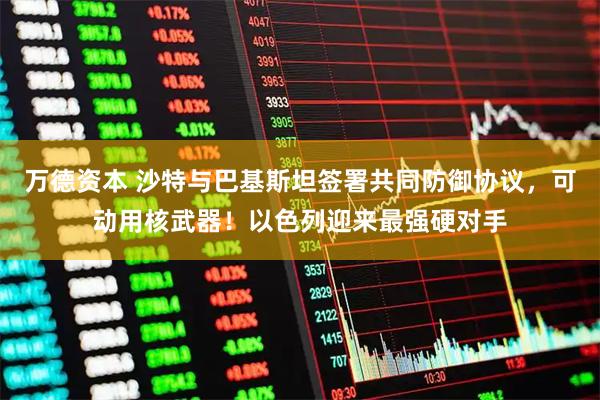 万德资本 沙特与巴基斯坦签署共同防御协议，可动用核武器！以色列迎来最强硬对手