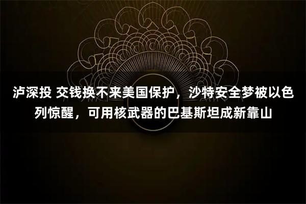泸深投 交钱换不来美国保护，沙特安全梦被以色列惊醒，可用核武器的巴基斯坦成新靠山