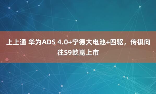 上上通 华为ADS 4.0+宁德大电池+四驱，传祺向往S9乾崑上市