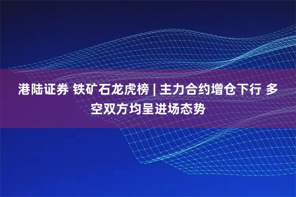 港陆证券 铁矿石龙虎榜 | 主力合约增仓下行 多空双方均呈进场态势
