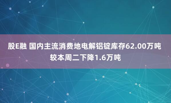 股E融 国内主流消费地电解铝锭库存62.00万吨 较本周二下降1.6万吨