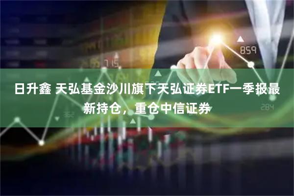 日升鑫 天弘基金沙川旗下天弘证券ETF一季报最新持仓，重仓中信证券