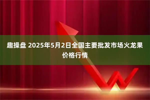 趣操盘 2025年5月2日全国主要批发市场火龙果价格行情