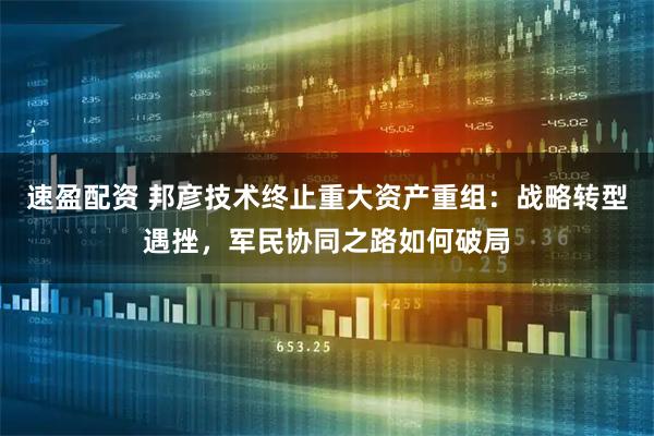 速盈配资 邦彦技术终止重大资产重组:战略转型遇挫,军民协同之路如何破局