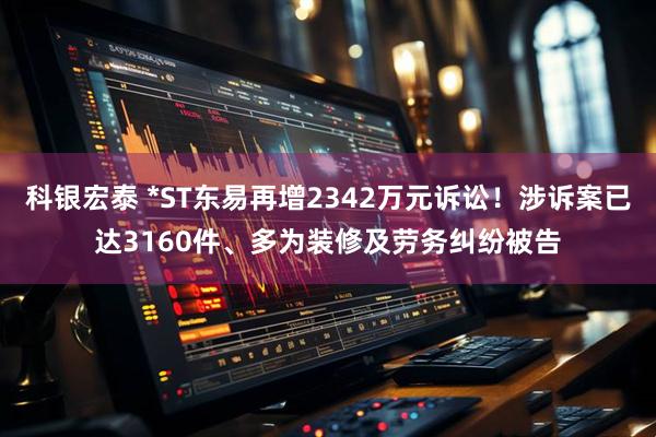 科银宏泰 *ST东易再增2342万元诉讼！涉诉案已达3160件、多为装修及劳务纠纷被告
