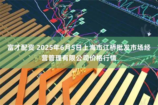富才配资 2025年6月5日上海市江桥批发市场经营管理有限公司价格行情