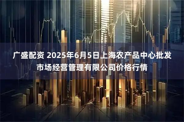 广盛配资 2025年6月5日上海农产品中心批发市场经营管理有限公司价格行情