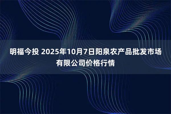 明福今投 2025年10月7日阳泉农产品批发市场有限公司价格行情