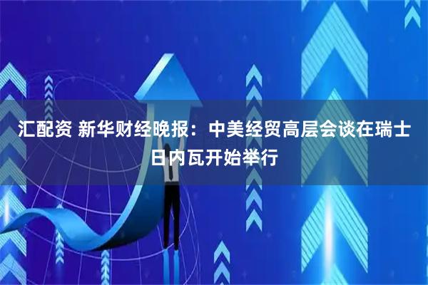 汇配资 新华财经晚报：中美经贸高层会谈在瑞士日内瓦开始举行
