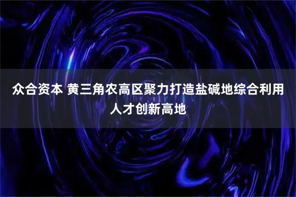 众合资本 黄三角农高区聚力打造盐碱地综合利用人才创新高地
