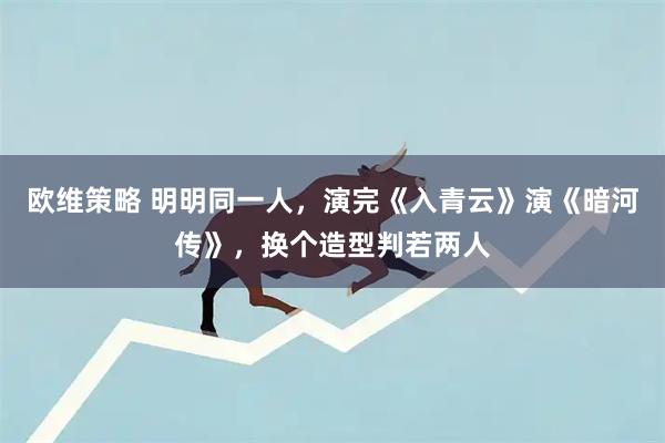 欧维策略 明明同一人,演完《入青云》演《暗河传》,换个造型判若两人