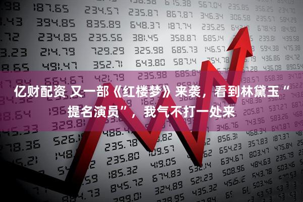 亿财配资 又一部《红楼梦》来袭,看到林黛玉“提名演员”,我气不打一处来