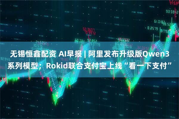 无锡恒鑫配资 AI早报 | 阿里发布升级版Qwen3系列模型；Rokid联合支付宝上线“看一下支付”