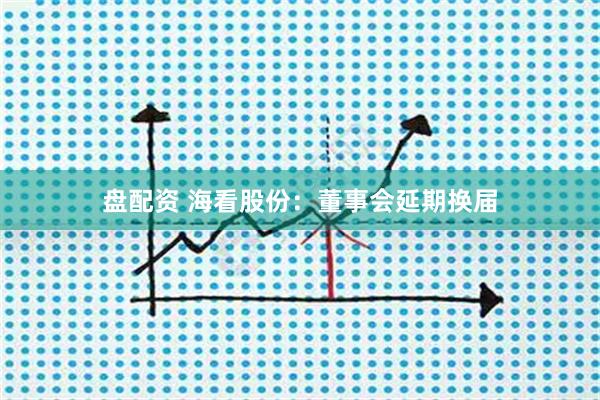 盘配资 海看股份：董事会延期换届