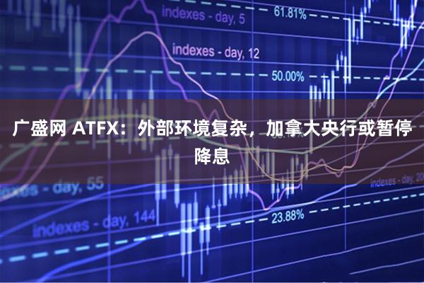 广盛网 ATFX：外部环境复杂，加拿大央行或暂停降息