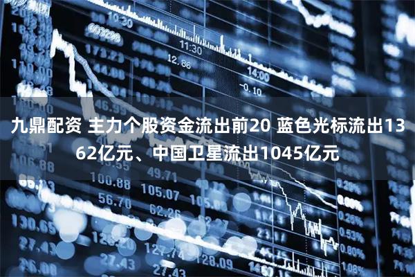九鼎配资 主力个股资金流出前20 蓝色光标流出1362亿元、中国卫星流出1045亿元
