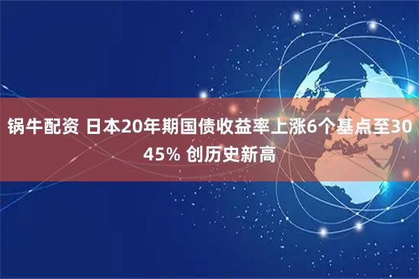锅牛配资 日本20年期国债收益率上涨6个基点至3045% 创历史新高