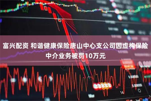 富兴配资 和谐健康保险唐山中心支公司因虚构保险中介业务被罚10万元