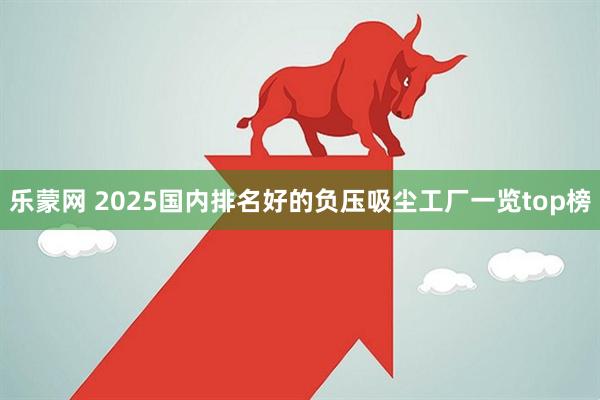 乐蒙网 2025国内排名好的负压吸尘工厂一览top榜