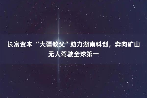 长富资本 “大疆教父”助力湖南科创，奔向矿山无人驾驶全球第一