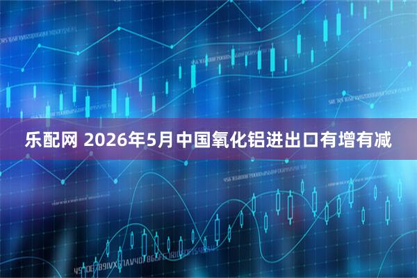 乐配网 2026年5月中国氧化铝进出口有增有减