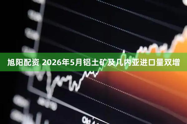 旭阳配资 2026年5月铝土矿及几内亚进口量双增