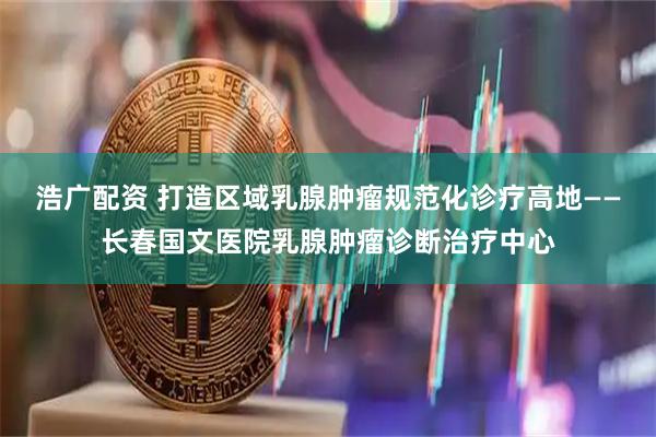 浩广配资 打造区域乳腺肿瘤规范化诊疗高地——长春国文医院乳腺肿瘤诊断治疗中心