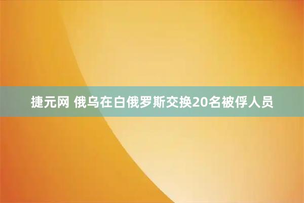 捷元网 俄乌在白俄罗斯交换20名被俘人员